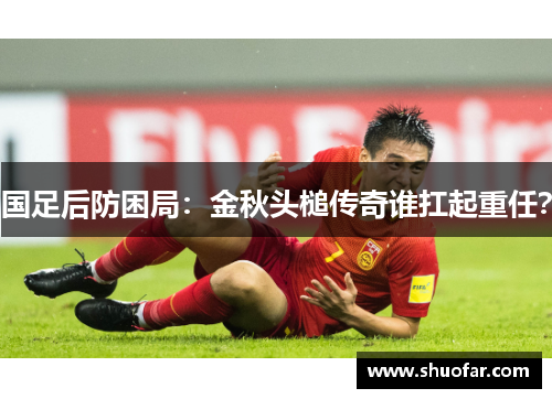 国足后防困局：金秋头槌传奇谁扛起重任？